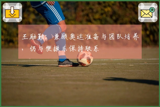 王励勤：兼顾奥运准备与团队培养，仍与樊振东保持联系