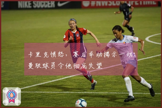 卡里克愤怒，赛后举动揭示一切：曼联球员令他彻底失望