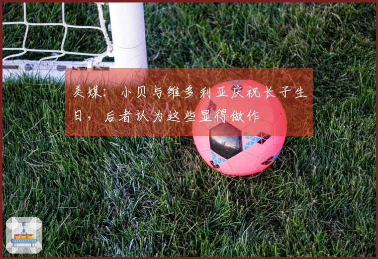 美媒：小贝与维多利亚庆祝长子生日，后者认为这些显得做作
