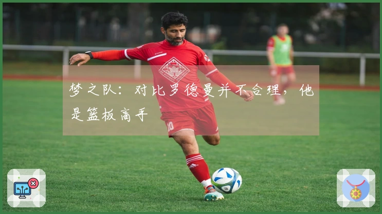 梦之队：对比罗德曼并不合理，他是篮板高手