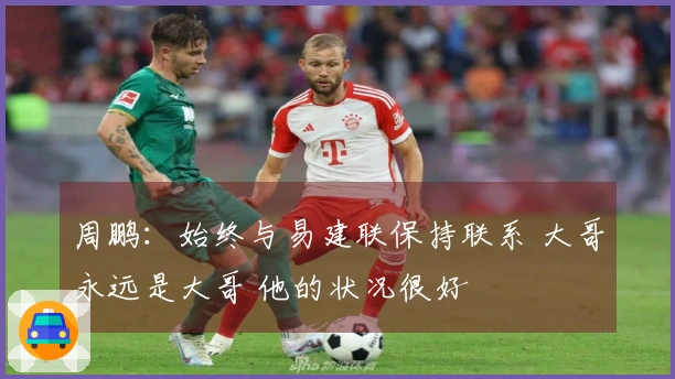周鹏：始终与易建联保持联系 大哥永远是大哥 他的状况很好