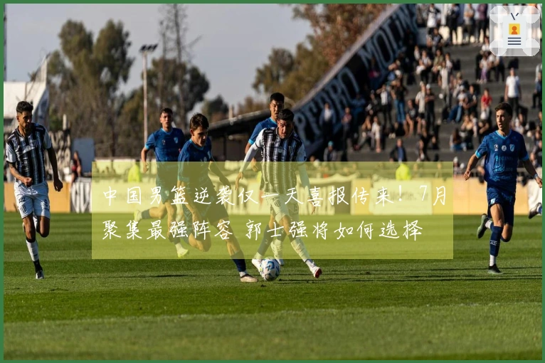 中国男篮逆袭仅一天喜报传来！7月聚集最强阵容 郭士强将如何选择