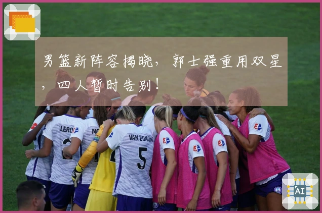 男篮新阵容揭晓，郭士强重用双星，四人暂时告别！