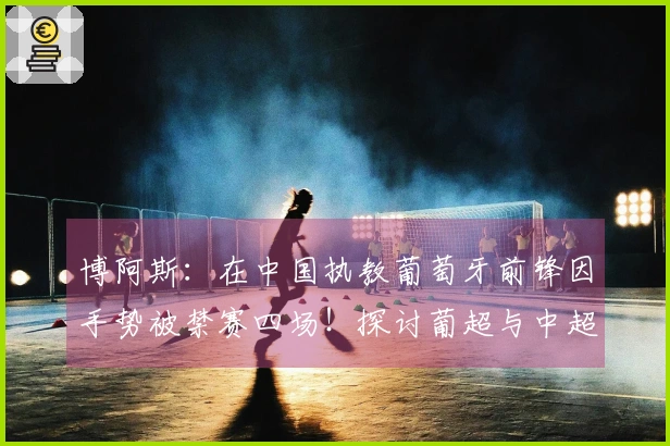 博阿斯：在中国执教葡萄牙前锋因手势被禁赛四场！探讨葡超与中超的差异