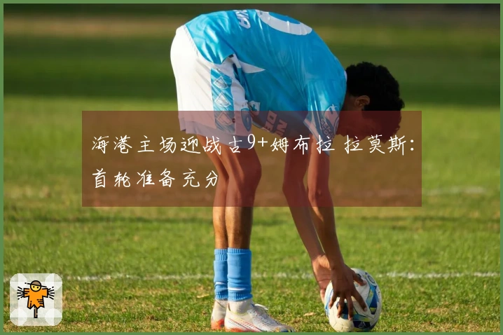海港主场迎战古9+姆布拉 拉莫斯：首轮准备充分