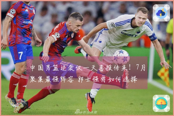 中国男篮逆袭仅一天喜报传来！7月聚集最强阵容 郭士强将如何选择