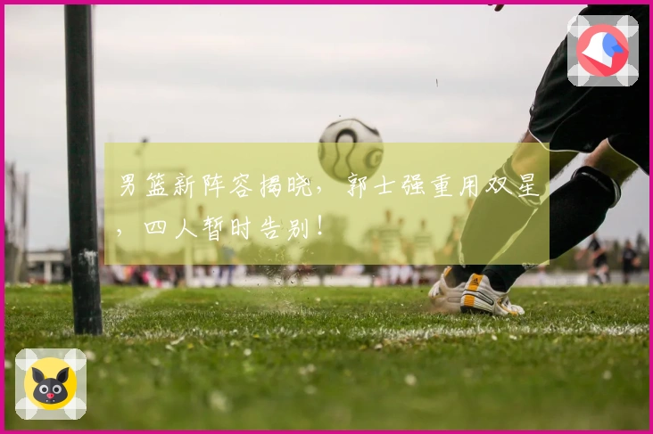 男篮新阵容揭晓，郭士强重用双星，四人暂时告别！