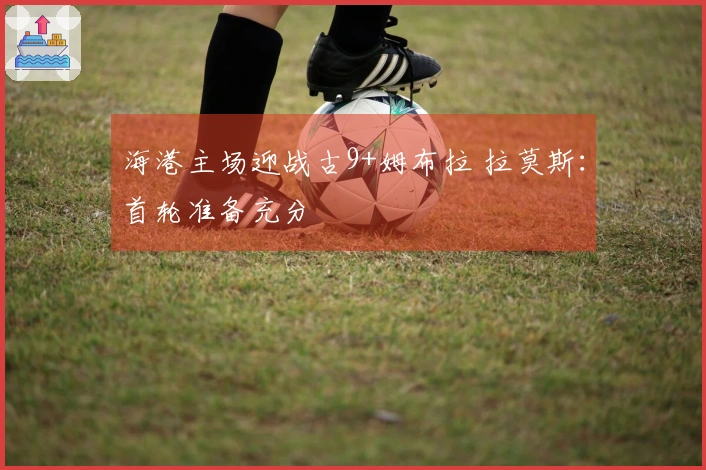 海港主场迎战古9+姆布拉 拉莫斯：首轮准备充分
