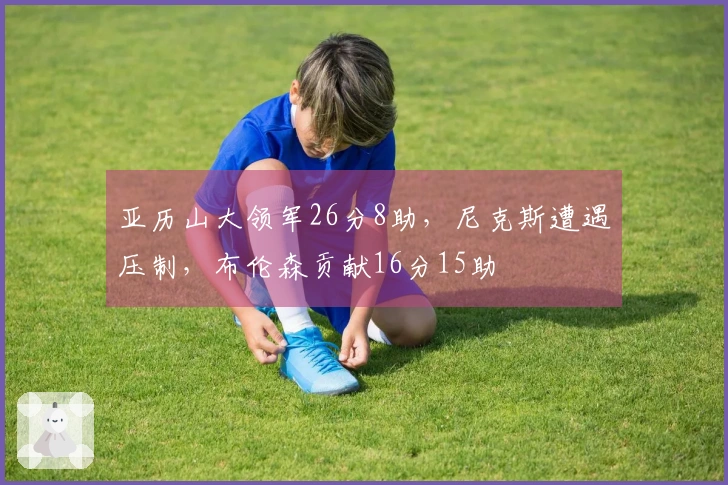 亚历山大领军26分8助，尼克斯遭遇压制，布伦森贡献16分15助