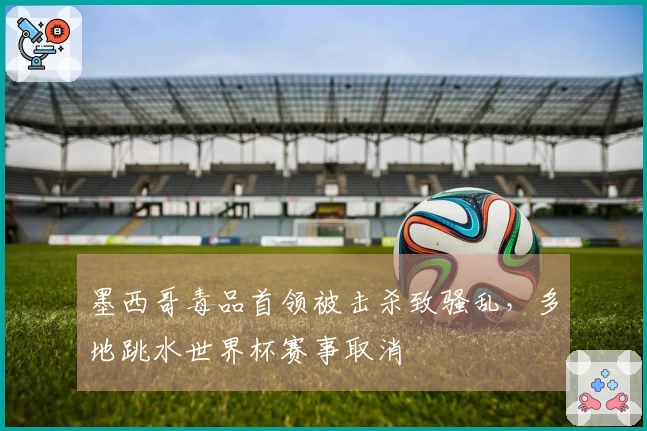 墨西哥毒品首领被击杀致骚乱，多地跳水世界杯赛事取消