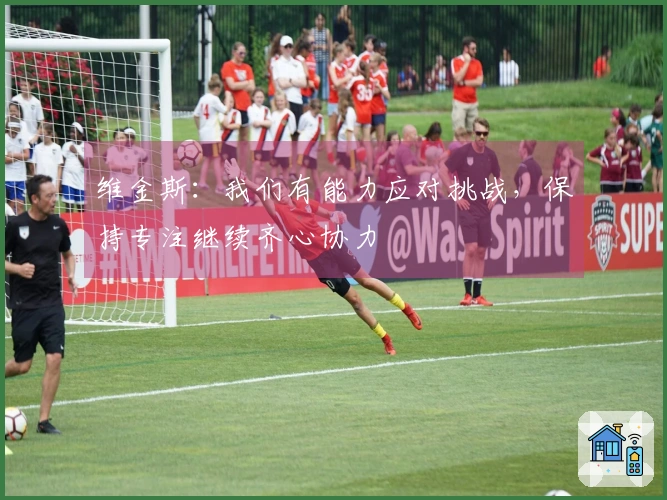 维金斯：我们有能力应对挑战，保持专注继续齐心协力