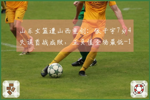 山东女篮遭山西重创：张子宇7分4失误首战成败，正负值全场最低-15