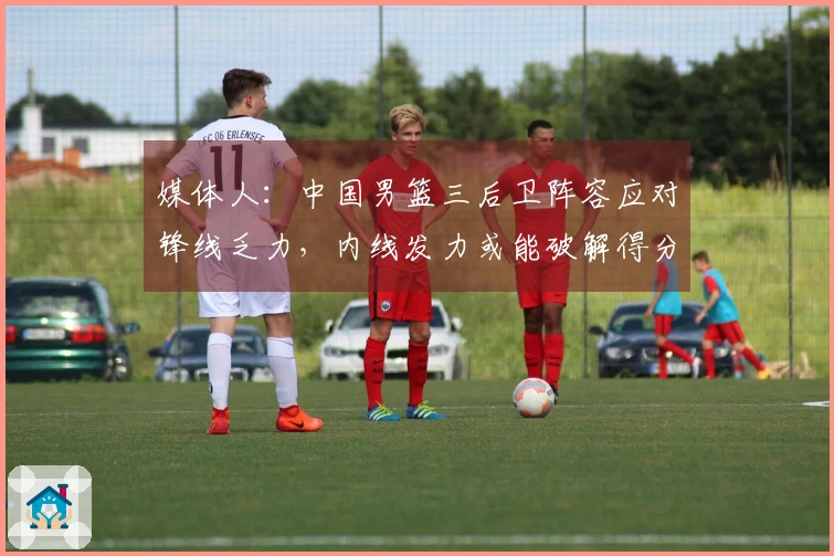 媒体人：中国男篮三后卫阵容应对锋线乏力，内线发力或能破解得分困境
