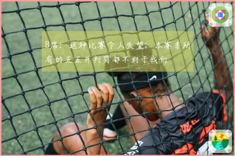 B席：这种比赛令人失望；本赛季所有的五五开判罚都不利于我们