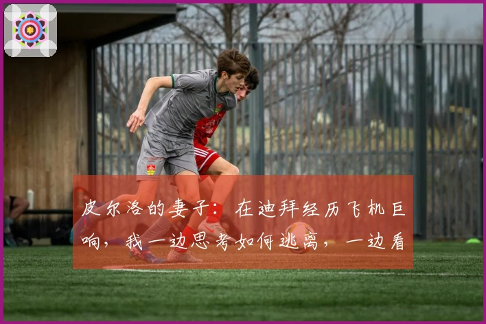 皮尔洛的妻子：在迪拜经历飞机巨响，我一边思考如何逃离，一边看着熟睡的丈夫