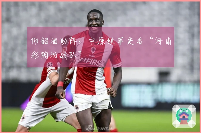 仰韶酒助阵，中原铁军更名“河南彩陶坊战队”